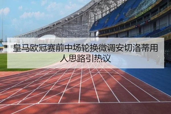 皇马欧冠赛前中场轮换微调安切洛蒂用人思路引热议